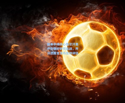 国米中场核心恰尔汗奥卢伤情好转可出战，齐沃透露首发与否待评估