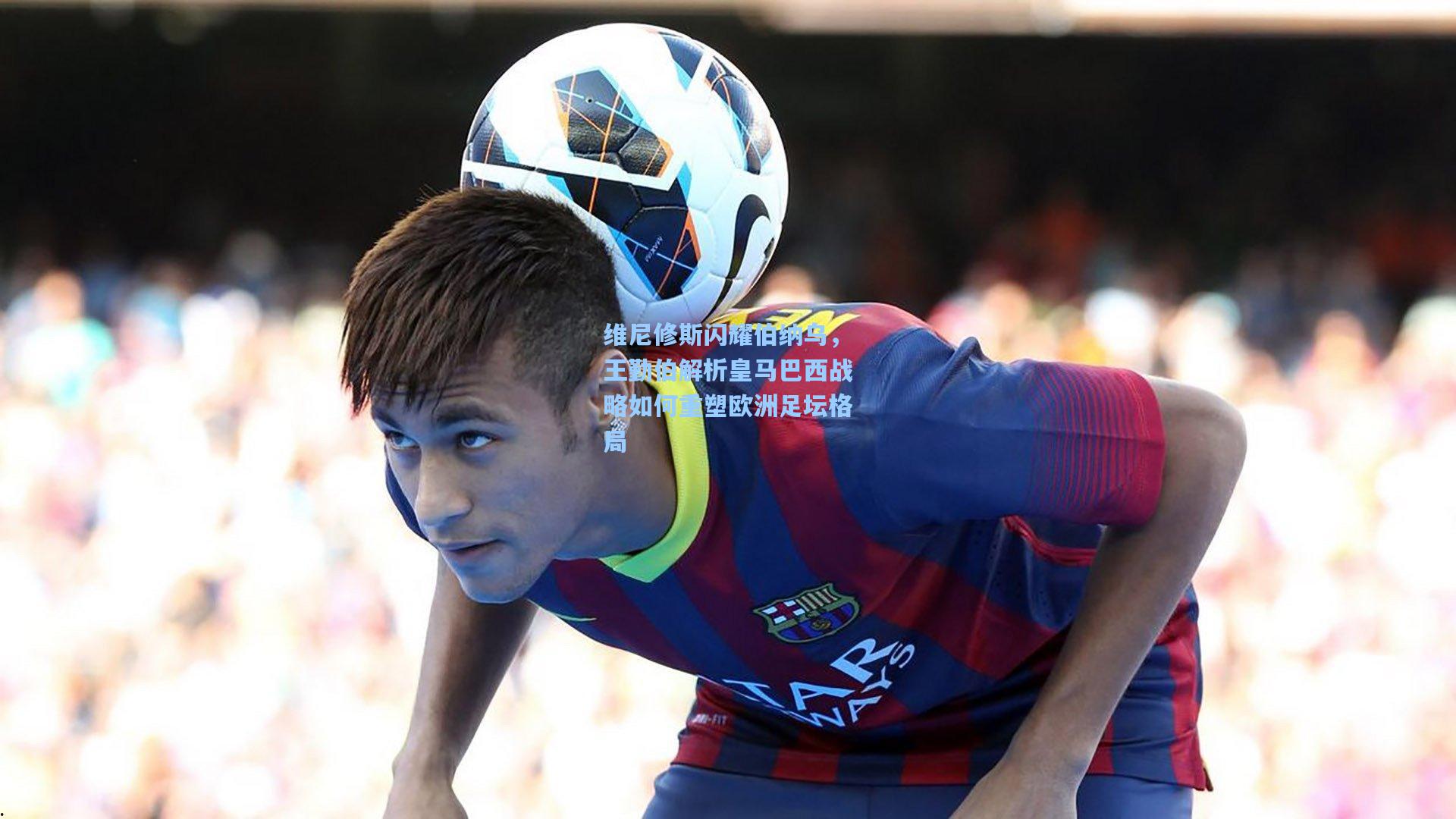 维尼修斯闪耀伯纳乌，王勤伯解析皇马巴西战略如何重塑欧洲足坛格局
